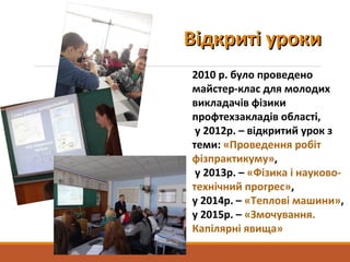 Відкриті урокиВідкриті уроки
2010 р. було проведено
майстер-клас для молодих
викладачів фізики
профтехзакладів області,
у 2012р. – відкритий урок з
теми: «Проведення робіт
фізпрактикуму»,
у 2013р. – «Фізика і науково-
технічний прогрес»,
у 2014р. – «Теплові машини»,
у 2015р. – «Змочування.
Капілярні явища»
 