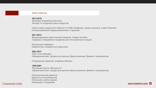 2013-2016
«Business Engineering Services»
Эксперт по созданию новых продуктов
- запуск новых продуктов в области IT (GSM телефония, защита данных), в эвент-бизнесе
- консультирование предпринимателей и стартапов
2011-2013
Международный туристический оператор «Pegas Touristik»
Создание и внедрение стандартов для сети розничных продаж
- Консультант-референт
- Заместитель генерального директора
2001-2011
ООО «Соло Дизайн»
Оформление мест продаж для крупных бренд-компаний. Дизайн и производство.
- Генеральный директор, владелец бизнеса
1994-2001
Рекламная группа «Витрина А»
Оформление мест продаж для крупных бренд-компаний. Дизайн и производство.
- Исполнительный директор
- Директор по производству
- Начальник отдела продаж
- Менеджер по продажам
ОП ЫТ РА БОТЫ
www.holstinin.comСледующий слайд
 