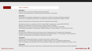 2010-2011
- мастер-классы в Британской Высшей Школе Дизайна
- воркшоп для директоров по развитию бизнеса компании «Юнимилк»
2012-2013
- авторский курс «Дизайн коммерческих интерьеров» в Британской Высшей Школе Дизайна
- подготовка и проведение ежегодных пятидневных выездных конференций Pegas Touristik
Ведущий мероприятий лаборатории WonderFull (Дизайн Мышление):
- Креативные сессии и мероприятия SAP, отдела R&D Альфа-Банка, отдела R&D PEPSICO
- Дизайн-исследования для сети розничных офисов банка «Пойдем»
- Конференция торговых представителей фармацевтической компании NOVARTIS
- Обучающие программы по методикам «Design thinking», «Service design» и «LEGO Serious Play»
2013-2014
- мастер-класс в MBA высшей школы бизнеса при Государственном Университете Управления
- разработка концепции и организация цикла лекций «Гаджетомания», и телепередач «Гаджетомания»
- лекции на Всероссийском Молодежном Форуме «Селигер»
2015-2016
- спикер на ежегодном фестивале по дизайн мышлению «Сервис джем»
- мастер-класс на 15-м фестивале рекламы и маркетинговых услуг «Серебряный Меркурий»
- один из разработчиков образовательной программы Google при поддержке Сбербанка «Бизнес класс»
2012-2016
- спикер на бизнес-интенсиве «Креативное предпринимательство»в Британской Высшей Школе Дизайна
ОП ЫТ СПИКЕ РА
www.holstinin.comВернуться в начало
 