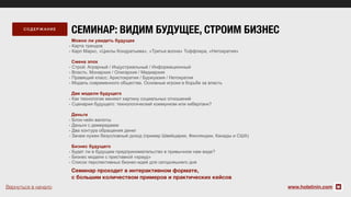 Можно ли увидеть будущее
- Карта трендов
- Карл Маркс, «Циклы Кондратьева», «Третья волна» Тоффлера, «Нетократия»
Смена эпох
- Строй: Аграрный / Индустриальный / Информационный
- Власть: Монархия / Олигархия / Медиархия
- Правящий класс: Аристократия / Буржуазия / Нетократия
- Модель современного общества. Основные игроки в борьбе за власть
Две модели будущего
- Как технологии меняют картину социальных отношений
- Сценарии будущего: технологический коммунизм или киберпанк?
Деньги
- Блок-чейн валюты
- Деньги с демереджем
- Два контура обращения денег
- Зачем нужен безусловный доход (пример Швейцарии, Финляндии, Канады и США)
Бизнес будущего
- Будет ли в будущем предпринимательство в привычном нам виде?
- Бизнес модели с приставкой «крауд»
- Список перспективных бизнес-идей для сегодняшнего дня
www.holstinin.com
СОД ЕРЖАН ИЕ
Семинар проходит в интерактивном формате,
с большим количеством примеров и практических кейсов
СЕМИНАР: ВИДИМ БУДУЩЕЕ, СТРОИМ БИЗНЕС
Вернуться в начало
 