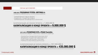 www.holstinin.com
1999-2001 РЕКЛАМНАЯ ГРУППА «ВИТРИНА А»
Руководитель рабочей группы и исполнительный директор
- ФОРМИРОВАНИЕ ОТДЕЛА ПРОДАЖ
- ВНЕДРЕНИЕ СТАНДАРТОВ ПРОДАЖ
- ФОРМИРОВАНИЕ ПРОИЗВОДСТВА И ЛОГИСТИКИ
КАПИТАЛИЗАЦИЯ ДО НАЧАЛА ПРОЕКТА = 1.800.000 $
КАПИТАЛИЗАЦИЯ В КОНЦЕ ПРОЕКТА = 9.000.000 $
Консультант-референт, заместитель генерального директора
- РАЗРАБОТКА СТАНДАРТОВ РОЗНИЧНОЙ СЕТИ
- ВНЕДРЕНИЕ СТАНДАРТОВ РОЗНИЧНОЙ СЕТИ
- ПОДГОТОВКА ОБУЧАЮЩИХ ПРОГРАММ
- РАЗРАБОТКА РЕКЛАМНЫХ МАТЕРИАЛОВ
КАПИТАЛИЗАЦИЯ ДО НАЧАЛА ПРОЕКТА = 187.500.000 $
КАПИТАЛИЗАЦИЯ В КОНЦЕ ПРОЕКТА = 435.000.000 $
2011-2013 РОЗНИЧНАЯ СЕТЬ «PEGAS Touristik»
ЛИЧНЫЕ ДОСТИЖ ЕНИЯ
Следующий слайд
 