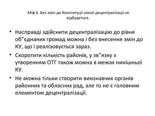 Міф 6. Без змін до Конституції ніякої децентралізації не
відбудеться.
• Насправді здійснити децентралізацію до рівня
об”єднаних громад можна і без внесення змін до
КУ, що і реалізовується зараз.
• Скоротити кількість районів, у зв”язку з
утворенням ОТГ також можна в межах нинішньої
КУ.
• Не можна тільки створити виконавчих органів
районних та обласних рад, але то не є головним
елементом децентралізації.
 