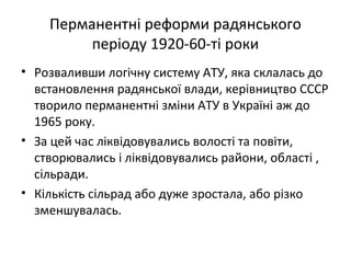 Перманентні реформи радянського
періоду 1920-60-ті роки
• Розваливши логічну систему АТУ, яка склалась до
встановлення радянської влади, керівництво СССР
творило перманентні зміни АТУ в Україні аж до
1965 року.
• За цей час ліквідовувались волості та повіти,
створювались і ліквідовувались райони, області ,
сільради.
• Кількість сільрад або дуже зростала, або різко
зменшувалась.
 