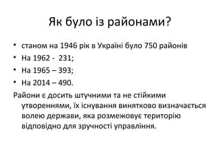 Як було із районами?
• станом на 1946 рік в Україні було 750 районів
• На 1962 - 231;
• На 1965 – 393;
• На 2014 – 490.
Райони є досить штучними та не стійкими
утвореннями, їх існування винятково визначається
волею держави, яка розмежовує територію
відповідно для зручності управління.
 