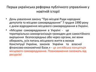 Перша українська реформа публічного управління у
новітній історії
• День ухвалення закону “Про місцеві Ради народних
депутатів та місцеве самоврядування” 7 грудня 1990 року
є днем відродження місцевого самоврядування в Україні.
• «Місцеве самоврядування в Україні - це
територіальна самоорганізація громадян для самостійного
вирішення безпосередньо або через органи, які вони
обирають, усіх питань місцевого життя в межах
Конституції України, законів України та власної
фінансово-економічної бази.» - це англійська концепція
місцевого самоврядування. Повноваження залежать від
ресурсів!
 