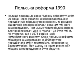 Польська реформа 1990
• Польща проводила свою головну реформу у 1989-
90 роках через ухвалення законодавства, яке
передбачило передачу повноважень та ресурсів
від органів виконавчої влади органам гмінного
самоврядуваня. При цьому територіальна основа
для такої передачі уже існувала – це були гміни,
які утворили ще в 1973 році за часів
комуністичного режиму. Отже польська реформа
місцевого самоврядування 1990 року не
передбачала зміни територіальної основи на
базовому рівні. При цьому на інших рівнях АТУ
місцеве самоврядування було відсутнє.
 