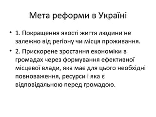 Мета реформи в Україні
• 1. Покращення якості життя людини не
залежно від регіону чи місця проживання.
• 2. Прискорене зростання економіки в
громадах через формування ефективної
місцевої влади, яка має для цього необхідні
повноваження, ресурси і яка є
відповідальною перед громадою.
 