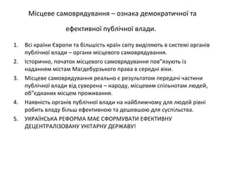 Місцеве самоврядування – ознака демократичної та
ефективної публічної влади.
1. Всі країни Європи та більшість країн світу виділяють в системі органів
публічної влади – органи місцевого самоврядування.
2. Історично, початок місцевого самоврядування пов”язують із
наданням містам Магдебурзького права в середні віки.
3. Місцеве самоврядування реально є результатом передачі частини
публічної влади від суверена – народу, місцевим спільнотам людей,
об”єднаних місцем проживання.
4. Наявність органів публічної влади на найближчому для людей рівні
робить владу більш ефективною та дешевшою для суспільства.
5. УКРАЇНСЬКА РЕФОРМА МАЄ СФОРМУВАТИ ЕФЕКТИВНУ
ДЕЦЕНТРАЛІЗОВАНУ УНІТАРНУ ДЕРЖАВУ!
 