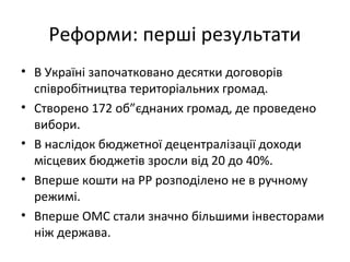 Реформи: перші результати
• В Україні започатковано десятки договорів
співробітництва територіальних громад.
• Створено 172 об”єднаних громад, де проведено
вибори.
• В наслідок бюджетної децентралізації доходи
місцевих бюджетів зросли від 20 до 40%.
• Вперше кошти на РР розподілено не в ручному
режимі.
• Вперше ОМС стали значно більшими інвесторами
ніж держава.
 