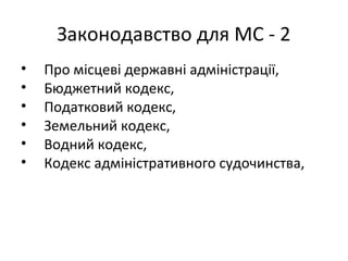 Законодавство для МС - 2
• Про місцеві державні адміністрації,
• Бюджетний кодекс,
• Податковий кодекс,
• Земельний кодекс,
• Водний кодекс,
• Кодекс адміністративного судочинства,
 