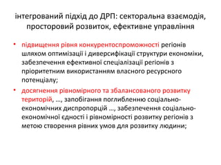 інтегрований підхід до ДРП: секторальна взаємодія,
просторовий розвиток, ефективне управління
• підвищення рівня конкурентоспроможності регіонів
шляхом оптимізації і диверсифікації структури економіки,
забезпечення ефективної спеціалізації регіонів з
пріоритетним використанням власного ресурсного
потенціалу;
• досягнення рівномірного та збалансованого розвитку
територій, …, запобігання поглибленню соціально-
економічних диспропорцій …, забезпечення соціально-
економічної єдності і рівномірності розвитку регіонів з
метою створення рівних умов для розвитку людини;
 