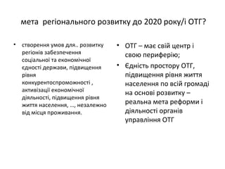 мета регіонального розвитку до 2020 року/і ОТГ?
• створення умов для.. розвитку
регіонів забезпечення
соціальної та економічної
єдності держави, підвищення
рівня
конкурентоспроможності ,
активізації економічної
діяльності, підвищення рівня
життя населення, …, незалежно
від місця проживання.
• ОТГ – має свій центр і
свою периферію;
• Єдність простору ОТГ,
підвищення рівня життя
населення по всій громаді
на основі розвитку –
реальна мета реформи і
діяльності органів
управління ОТГ
 