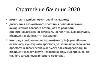 Стратегічне бачення 2020
• розвиток та єдність, орієнтовані на людину;
• досягнення економічного зростання регіонів шляхом
використання власного потенціалу та реалізації
ефективної державної регіональної політики і, як наслідок,
підвищення рівня життя населення;
• інтеграція регіонального економічного, інформаційного,
освітнього, культурного простору до загальноукраїнського
простору, в якому особа має змогу для самореалізації та
підвищення якості життя незалежно від місця проживання
(єдність загальноукраїнського простору).
 