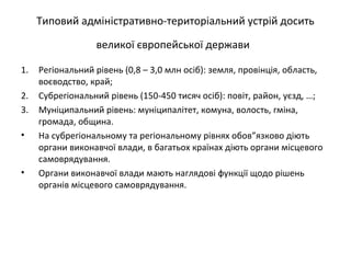 Типовий адміністративно-територіальний устрій досить
великої європейської держави
1. Регіональний рівень (0,8 – 3,0 млн осіб): земля, провінція, область,
воєводство, край;
2. Субрегіональний рівень (150-450 тисяч осіб): повіт, район, уєзд, …;
3. Муніципальний рівень: муніципалітет, комуна, волость, гміна,
громада, община.
• На субрегіональному та регіональному рівнях обов”язково діють
органи виконавчої влади, в багатьох країнах діють органи місцевого
самоврядування.
• Органи виконавчої влади мають наглядові функції щодо рішень
органів місцевого самоврядування.
 