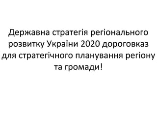 Державна стратегія регіонального
розвитку України 2020 дороговказ
для стратегічного планування регіону
та громади!
 