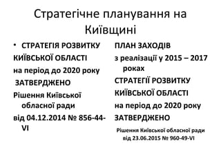 Стратегічне планування на
Київщині
• СТРАТЕГІЯ РОЗВИТКУ
КИЇВСЬКОЇ ОБЛАСТІ
на період до 2020 року
ЗАТВЕРДЖЕНО
Рішення Київської
обласної ради
від 04.12.2014 № 856-44-
VІ
ПЛАН ЗАХОДІВ
з реалізації у 2015 – 2017
роках
СТРАТЕГІЇ РОЗВИТКУ
КИЇВСЬКОЇ ОБЛАСТІ
на період до 2020 року
ЗАТВЕРДЖЕНО
Рішення Київської обласної ради
від 23.06.2015 № 960-49-VІ
 