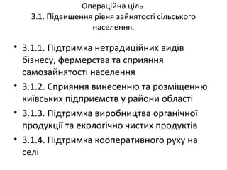 Операційна ціль
3.1. Підвищення рівня зайнятості сільського
населення.
• 3.1.1. Підтримка нетрадиційних видів
бізнесу, фермерства та сприяння
самозайнятості населення
• 3.1.2. Сприяння винесенню та розміщенню
київських підприємств у райони області
• 3.1.3. Підтримка виробництва органічної
продукції та екологічно чистих продуктів
• 3.1.4. Підтримка кооперативного руху на
селі
 