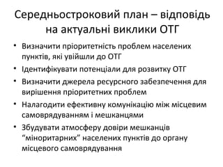 Середньостроковий план – відповідь
на актуальні виклики ОТГ
• Визначити пріоритетність проблем населених
пунктів, які увійшли до ОТГ
• Ідентифікувати потенціали для розвитку ОТГ
• Визначити джерела ресурсного забезпечення для
вирішення пріоритетних проблем
• Налагодити ефективну комунікацію між місцевим
самоврядуванням і мешканцями
• Збудувати атмосферу довіри мешканців
“міноритарних” населених пунктів до органу
місцевого самоврядування
 