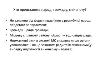 Хто представляє народ, громаду, спільноту?
• Не залежно від форми правління у республіці народ
представляє парламент;
• Громаду – рада громади;
• Місцеву спільноту району, області – відповідна рада.
• Нормативні акти в системі МС видають лише органи
уповноважені на це законом: ради та їх виконкоми(у
випадку відсутності виконкому – голова).
 
