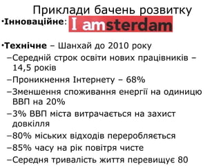 Приклади бачень розвитку
•Інноваційне:
•Технічне – Шанхай до 2010 року
–Середній строк освіти нових працівників –
14,5 років
–Проникнення Інтернету – 68%
–Зменшення споживання енергії на одиницю
ВВП на 20%
–3% ВВП міста витрачається на захист
довкілля
–80% міських відходів переробляється
–85% часу на рік повітря чисте
–Середня тривалість життя перевищує 80
 
