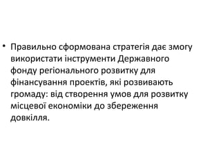 • Правильно сформована стратегія дає змогу
використати інструменти Державного
фонду регіонального розвитку для
фінансування проектів, які розвивають
громаду: від створення умов для розвитку
місцевої економіки до збереження
довкілля.
 