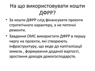 На що використовувати кошти
ДФРР?
• За кошти ДФРР слід фінансувати проекти
стратегічного характеру, а не поточні
ремонти.
• Завдання ОМС використати ДФРР в першу
чергу на проекти, які створюють
інфраструктуру, що веде до капіталізації
земель , формування доданої вартості,
зростання доходів домогосподарств.
 