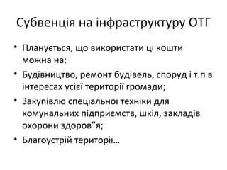 Субвенція на інфраструктуру ОТГ
• Планується, що використати ці кошти
можна на:
• Будівництво, ремонт будівель, споруд і т.п в
інтересах усієї території громади;
• Закупівлю спеціальної техніки для
комунальних підприємств, шкіл, закладів
охорони здоров”я;
• Благоустрій території…
 
