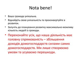 Nota bene!
• Ваша громада унікальна.
• Віднайдіть свою унікальність та проконвертуйте в
розвиток.
• Залучіть до планування розвитку максимально-можливу
кількість людей із громади.
• Переконайте усіх, що наша діяльність має
головну спрямованість – збільшення
доходів домогосподарств силами самих
домогосподарств. Ми лише створюємо
умови та усуваємо перешкоди.
 
