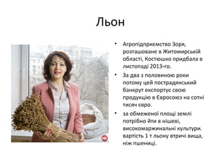 Льон
• Агропідприємство Зоря,
розташоване в Житомирській
області, Костюшко придбала в
листопаді 2013 го.‑
• За два з половиною роки
потому цей пострадянський
банкрут експортує свою
продукцію в Євросоюз на сотні
тисяч євро.
• за обмеженої площі землі
потрібно йти в нішеві,
високомаржинальні культури.
вартість 1 т льону втричі вища,
ніж пшениці.
 