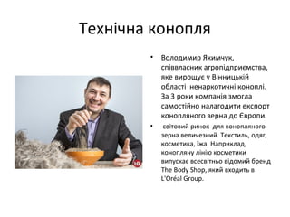 Технічна конопля
• Володимир Якимчук,
співвласник агропідприємства,
яке вирощує у Вінницькій
області ненаркотичні коноплі.
За 3 роки компанія змогла
самостійно налагодити експорт
конопляного зерна до Європи.
• світовий ринок для конопляного
зерна величезний. Текстиль, одяг,
косметика, їжа. Наприклад,
конопляну лінію косметики
випускає всесвітньо відомий бренд
The Body Shop, який входить в
L'Oréal Group.
 
