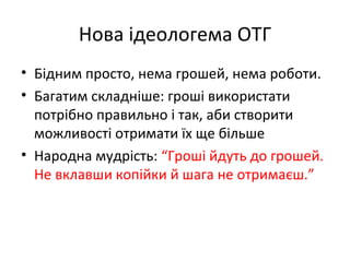 Нова ідеологема ОТГ
• Бідним просто, нема грошей, нема роботи.
• Багатим складніше: гроші використати
потрібно правильно і так, аби створити
можливості отримати їх ще більше
• Народна мудрість: “Гроші йдуть до грошей.
Не вклавши копійки й шага не отримаєш.”
 