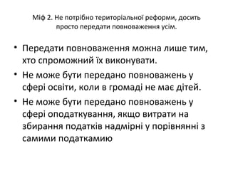 Міф 2. Не потрібно територіальної реформи, досить
просто передати повноваження усім.
• Передати повноваження можна лише тим,
хто спроможний їх виконувати.
• Не може бути передано повноважень у
сфері освіти, коли в громаді не має дітей.
• Не може бути передано повноважень у
сфері оподаткування, якщо витрати на
збирання податків надмірні у порівнянні з
самими податкамию
 