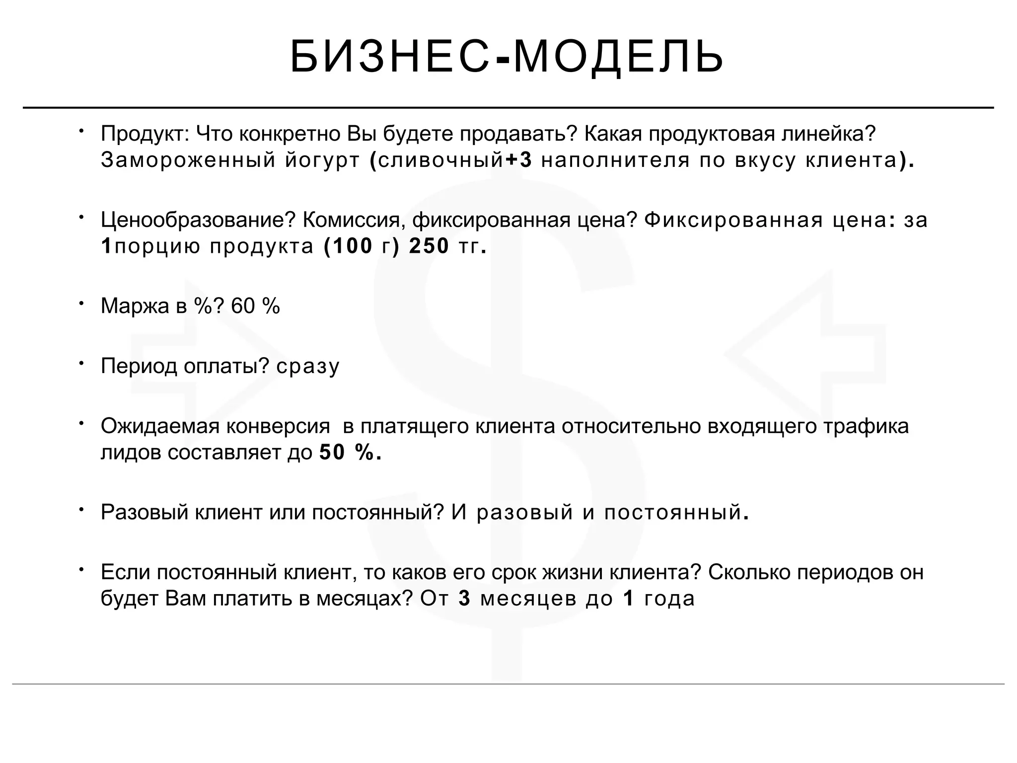$
• : ? ?Продукт Что конкретно Вы будете продавать Какая продуктовая линейка
( +3 ).Замороженный йогурт сливочный наполнителя по вкусу клиента
• ? , ?Ценообразование Комиссия фиксированная цена :Фиксированная цена за
1 (100 ) 250 .порцию продукта г тг
• %? 60 %Маржа в
• ?Период оплаты сразу
• Ожидаемая конверсия в платящего клиента относительно входящего трафика
лидов составляет до 50 %.
• ?Разовый клиент или постоянный .И разовый и постоянный
• , ?Если постоянный клиент то каков его срок жизни клиента Сколько периодов он
?будет Вам платить в месяцах 3 1От месяцев до года
-БИЗНЕС МОДЕЛЬ
 