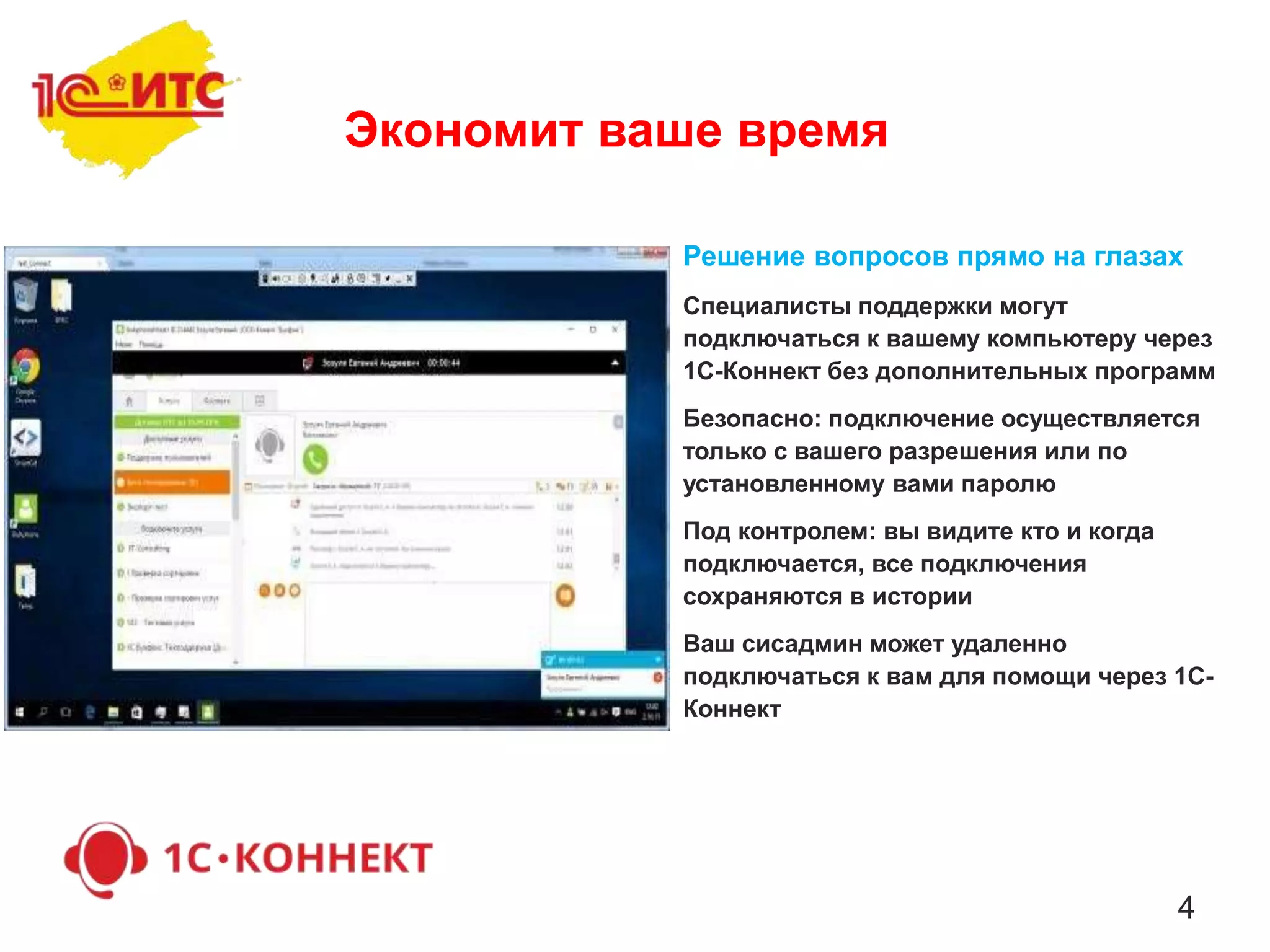 4
Решение вопросов прямо на глазах
Специалисты поддержки могут
подключаться к вашему компьютеру через
1С-Коннект без дополнительных программ
Безопасно: подключение осуществляется
только с вашего разрешения или по
установленному вами паролю
Под контролем: вы видите кто и когда
подключается, все подключения
сохраняются в истории
Ваш сисадмин может удаленно
подключаться к вам для помощи через 1С-
Коннект
Экономит ваше время
 