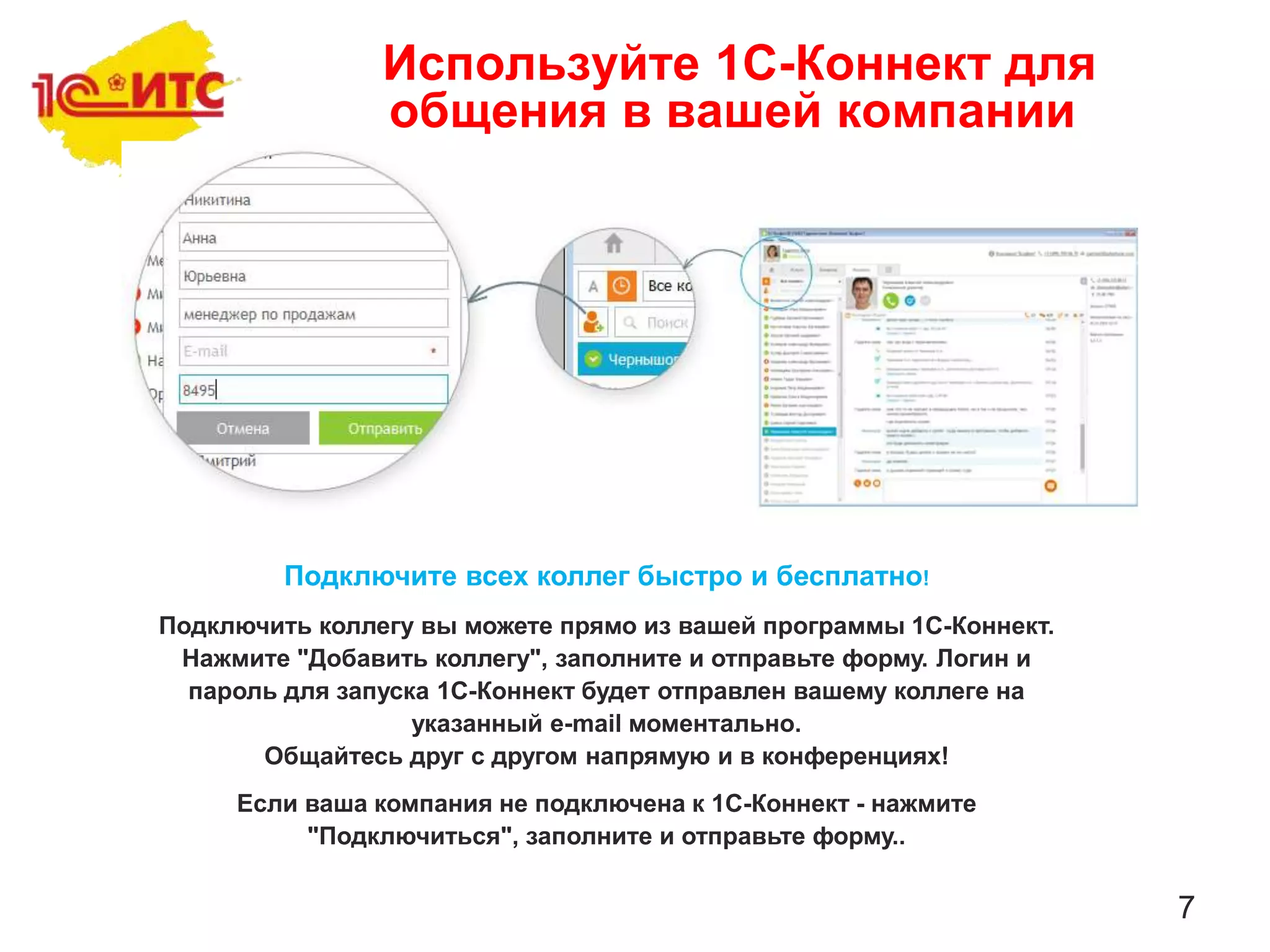 7
Подключите всех коллег быстро и бесплатно!
Подключить коллегу вы можете прямо из вашей программы 1С-Коннект.
Нажмите "Добавить коллегу", заполните и отправьте форму. Логин и
пароль для запуска 1С-Коннект будет отправлен вашему коллеге на
указанный e-mail моментально.
Общайтесь друг с другом напрямую и в конференциях!
Если ваша компания не подключена к 1С-Коннект - нажмите
"Подключиться", заполните и отправьте форму..
Используйте 1С-Коннект для
общения в вашей компании
 