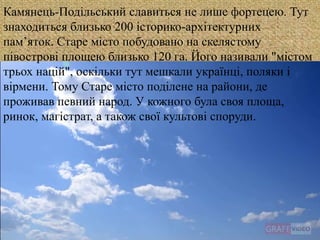 
Камянець-Подільський славиться не лише фортецею. Тут
знаходиться близько 200 історико-архітектурних
пам’яток. Старе місто побудовано на скелястому
півострові площею близько 120 га. Його називали "містом
трьох націй", оскільки тут мешкали українці, поляки і
вірмени. Тому Старе місто поділене на райони, де
проживав певний народ. У кожного була своя площа,
ринок, магістрат, а також свої культові споруди.
 
