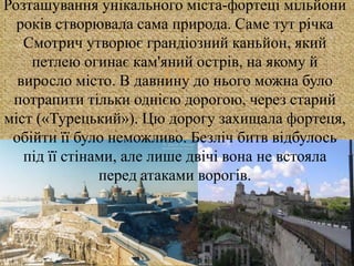 
Розташування унікального міста-фортеці мільйони
років створювала сама природа. Саме тут річка
Смотрич утворює грандіозний каньйон, який
петлею огинає кам'яний острів, на якому й
виросло місто. В давнину до нього можна було
потрапити тільки однією дорогою, через старий
міст («Турецький»). Цю дорогу захищала фортеця,
обійти її було неможливо. Безліч битв відбулось
під її стінами, але лише двічі вона не встояла
перед атаками ворогів.
 