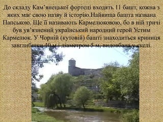 
До складу Кам’янецької фортеці входять 11 башт, кожна з
яких має свою назву й історію.Найвища башта названа
Папською. Ще її називають Кармелюковою, бо в ній тричі
був ув’язнений український народний герой Устим
Кармелюк. У Чорній (кутовій) башті знаходиться криниця
завглибшки 40 м і діаметром 5 м, видовбана у скелі.
 