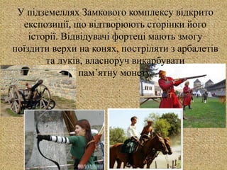 
У підземеллях Замкового комплексу відкрито
експозиції, що відтворюють сторінки його
історії. Відвідувачі фортеці мають змогу
поїздити верхи на конях, постріляти з арбалетів
та луків, власноруч викарбувати
пам’ятну монету.
 