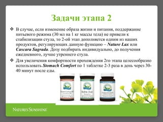 Задачи этапа 2
 В случае, если изменение образа жизни и питания, поддержание
питьевого режима (30 мл на 1 кг массы тела) не привели к
стабилизации стула, то 2-ой этап дополняется одним из наших
продуктов, регулирующих данную функцию – Nature Lax или
Cascara Sagrada. Дозу подбирать индивидуально, до получения
ежедневного, лучше утреннего стула.
 Для увеличения комфортности прохождения 2го этапа целесообразно
использовать Stomach Comfort по 1 таблетке 2-3 раза в день через 30-
40 минут после еды.
 