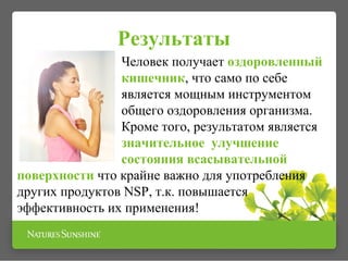 Результаты
Человек получает оздоровленный
кишечник, что само по себе
является мощным инструментом
общего оздоровления организма.
Кроме того, результатом является
значительное улучшение
состояния всасывательной
поверхности что крайне важно для употребления
других продуктов NSP, т.к. повышается
эффективность их применения!
 