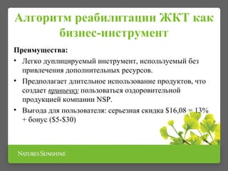 Алгоритм реабилитации ЖКТ как
бизнес-инструмент
Преимущества:
• Легко дуплицируемый инструмент, используемый без
привлечения дополнительных ресурсов.
• Предполагает длительное использование продуктов, что
создает привычку пользоваться оздоровительной
продукцией компании NSP.
• Выгода для пользователя: серьезная скидка $16,08 = 13%
+ бонус ($5-$30)
 
