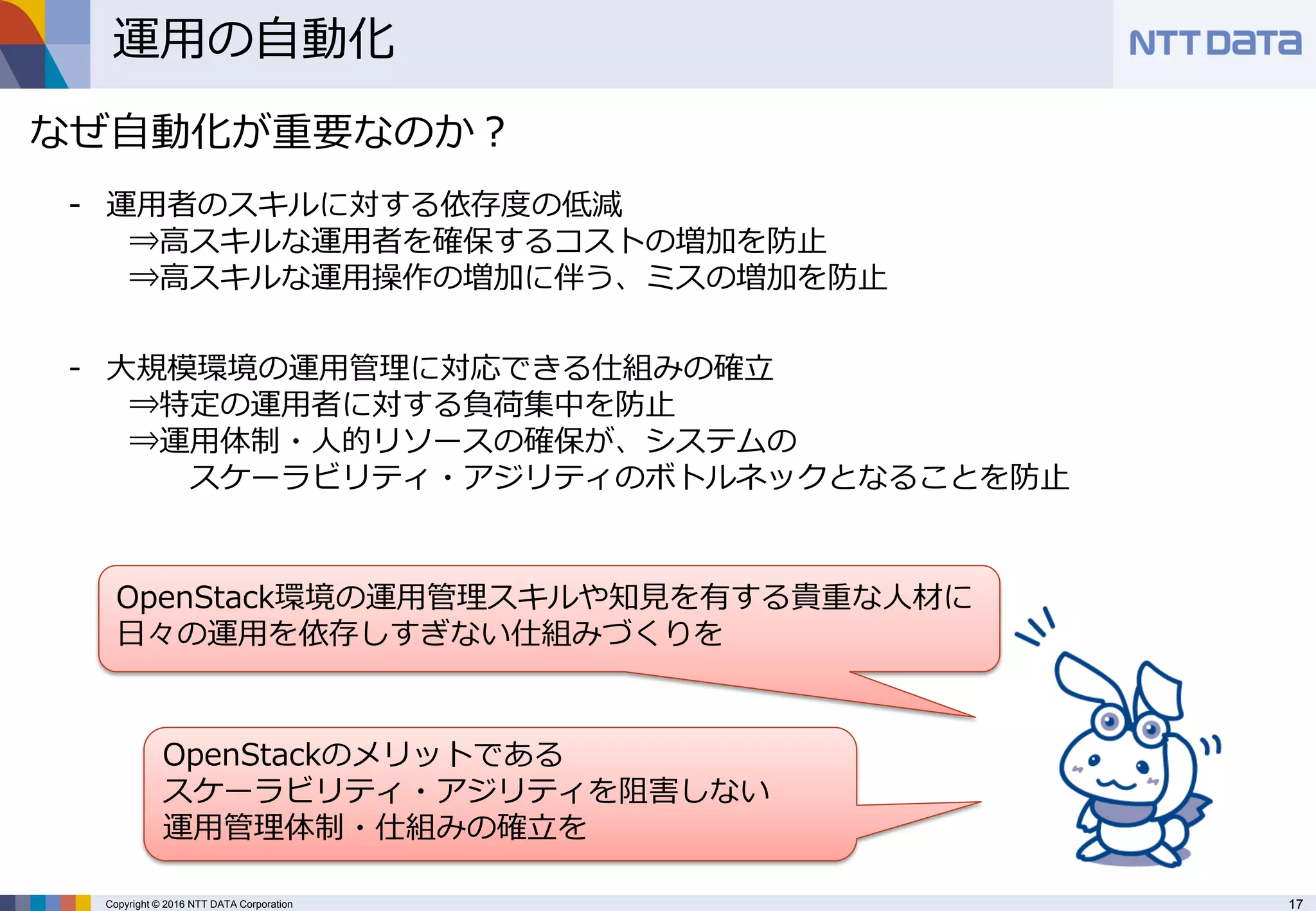 17Copyright © 2016 NTT DATA Corporation
運用の自動化
なぜ自動化が重要なのか？
- 運用者のスキルに対する依存度の低減
⇒高スキルな運用者を確保するコストの増加を防止
⇒高スキルな運用操作の増加に伴う、ミスの増加を防止
- 大規模環境の運用管理に対応できる仕組みの確立
⇒特定の運用者に対する負荷集中を防止
⇒運用体制・人的リソースの確保が、システムの
スケーラビリティ・アジリティのボトルネックとなることを防止
OpenStack環境の運用管理スキルや知見を有する貴重な人材に
日々の運用を依存しすぎない仕組みづくりを
OpenStackのメリットである
スケーラビリティ・アジリティを阻害しない
運用管理体制・仕組みの確立を
 