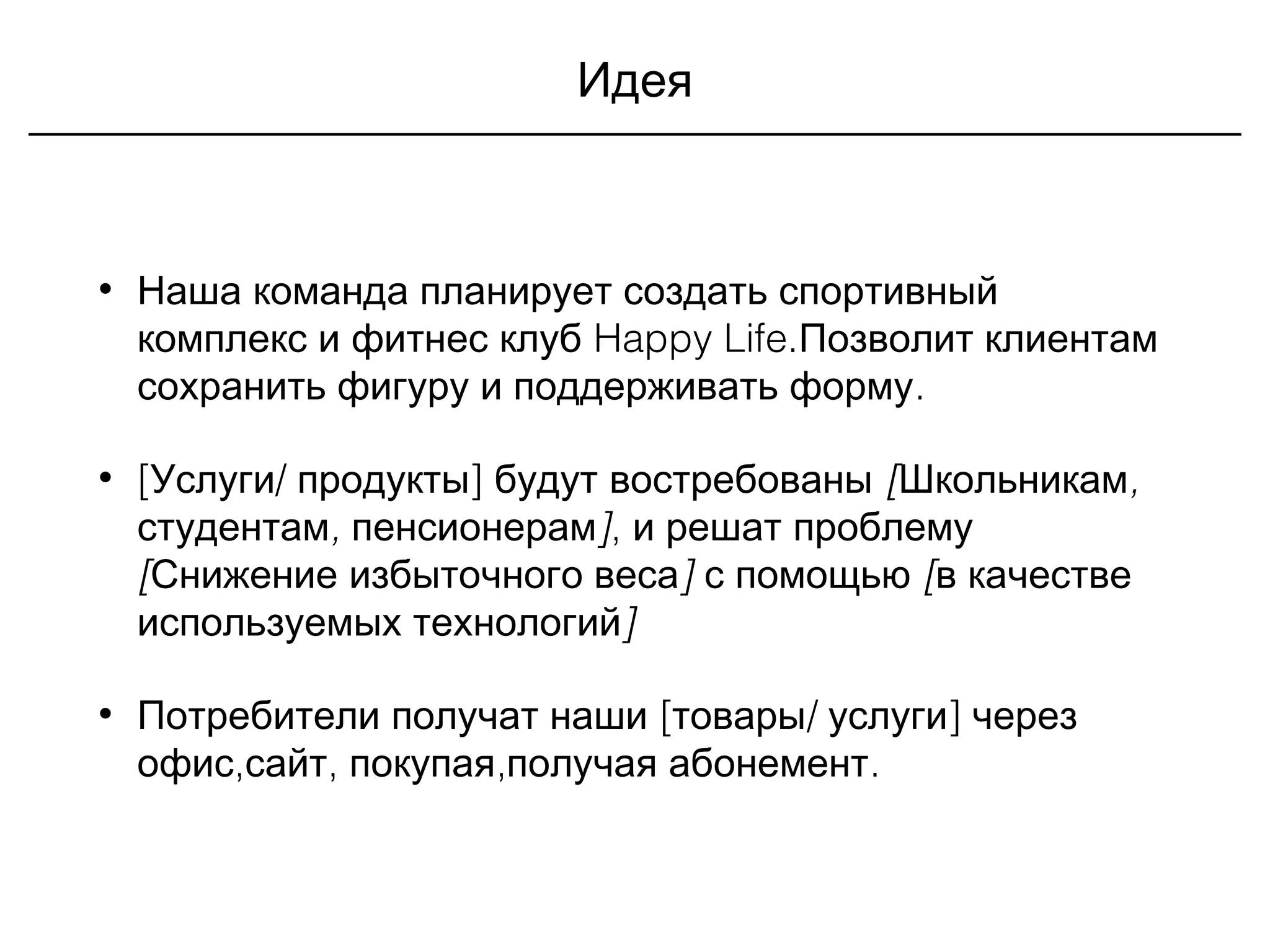 Идея
• Наша команда планирует создать спортивный
комплекс и фитнес клуб Happy Life.Позволит клиентам
.сохранить фигуру и поддерживать форму
• [ / ]Услуги продукты будут востребованы [ ,Школьникам
, ]студентам пенсионерам , и решат проблему
[ ]Снижение избыточного веса с помощью [в качестве
используемых технологий]
• [ / ]Потребители получат наши товары услуги через
, , , .офис сайт покупая получая абонемент
 