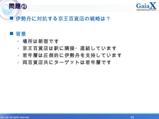 X Co. Ltd. All rights reserved. 　　　　　　　　　　　　　　　　　　　　　　　　　　　　　　　　　　　　　　　　　　　　　　　　　　　　　　　13
問題②問題②
 伊勢丹に対抗する京王百貨店の戦略は？
 背景
- 場所は新宿です
- 京王百貨店は駅に隣接・直結しています
- 若年層は圧倒的に伊勢丹を支持しています
- 両百貨店共にターゲットは若年層です
 
