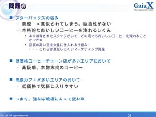 X Co. Ltd. All rights reserved. 　　　　　　　　　　　　　　　　　　　　　　　　　　　　　　　　　　　　　　　　　　　　　　　　　　　　　　　31
問題③問題③
 スターバックスの強み
- 禁煙　＝真似されてしまう。独自性がない
- 本格的なおいしいコーヒーを淹れるしくみ
• よく教育されたスタッフがいて、どの店でもおいしいコーヒーを淹れること
ができる
• 品質の高い豆を大量に仕入れる仕組み
・・・これらは真似しにくいマーケティング資産
 低価格コーヒーチェーン店が多いエリアにおいて
- 高級感、本物志向のコーヒー
 高級カフェが多いエリアのおいて
- 低価格で気軽に入りやすい
 つまり、強みは戦場によって変わる
 