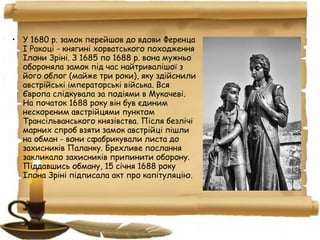 • У 1680 р. замок перейшов до вдови Ференца
І Ракоці - княгині хорватського походження
Ілони Зріні. З 1685 по 1688 р. вона мужньо
обороняла замок під час найтривалішої з
його облог (майже три роки), яку здійснили
австрійські імператорські війська. Вся
Європа слідкувала за подіями в Мукачеві.
На початок 1688 року він був єдиним
нескореним австрійцями пунктом
Трансільванського князівства. Після безлічі
марних спроб взяти замок австрійці пішли
на обман - вони сфабрикували листа до
захисників Паланку. Брехливе послання
закликало захисників припинити оборону.
Піддавшись обману, 15 січня 1688 року
Ілона Зріні підписала акт про капітуляцію.
 