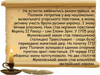 • Не встигла закінчитись реконструкція, як
Паланок потрапив у вир національно-
визвольного угорського повстання, в якому
активну участь брали русини-українці. І знову
змінив власника. Ним став керівник повстання
Ференц ІІ Ракоці – син Ілони Зріні. У 1705 році
Мукачівський замок став повноцінною
столицею Трансільванії - сюди було
переведено монетний двір. На початку 1711
року Паланок залишався єдиним опорним
пунктом армії повстанців. 24 червня 1711
оборонці замку капітулювали. На два століття
Мукачівський замок став власністю
австрійської корони.
 