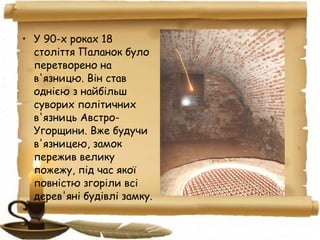 • У 90-х роках 18
століття Паланок було
перетворено на
в'язницю. Він став
однією з найбільш
суворих політичних
в'язниць Австро-
Угорщини. Вже будучи
в'язницею, замок
пережив велику
пожежу, під час якої
повністю згоріли всі
дерев'яні будівлі замку.
 