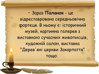 • Зараз Паланок - це
відреставрована середньовічна
фортеця. В ньому є: історичний
музей, картинна галерея з
виставкою сучасних живописців,
художній салон, виставка
"Дерев'яні церкви Закарпаття"
тощо.
 